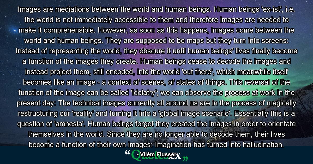 Images are mediations between the world and human beings. Human beings 'ex-ist', i.e. the world is not immediately accessible to them and therefore images are needed to make it comprehensible. However, as soon as this happens, images come between the world and human beings. They are supposed to be maps but they turn into screens: Instead of representing the world, they obscure it until human beings' lives finally become a function of the images they create. Human beings cease to decode the images and instead project them, still encoded, into the world 'out there', which meanwhile itself becomes like an image - a context of scenes, of states of things. This reversal of the function of the image can be called 'idolatry'; we can observe the process at work in the present day: The technical images currently all around us are in the process of magically restructuring our 'reality' and turning it into a 'global image scenario'. Essentially this is a question of 'amnesia'. Human beings forget they created the images in order to orientate themselves in the world. Since they are no longer able to decode them, their lives become a function of their own images: Imagination has turned into hallucination. - Quote by Vilém Flusser