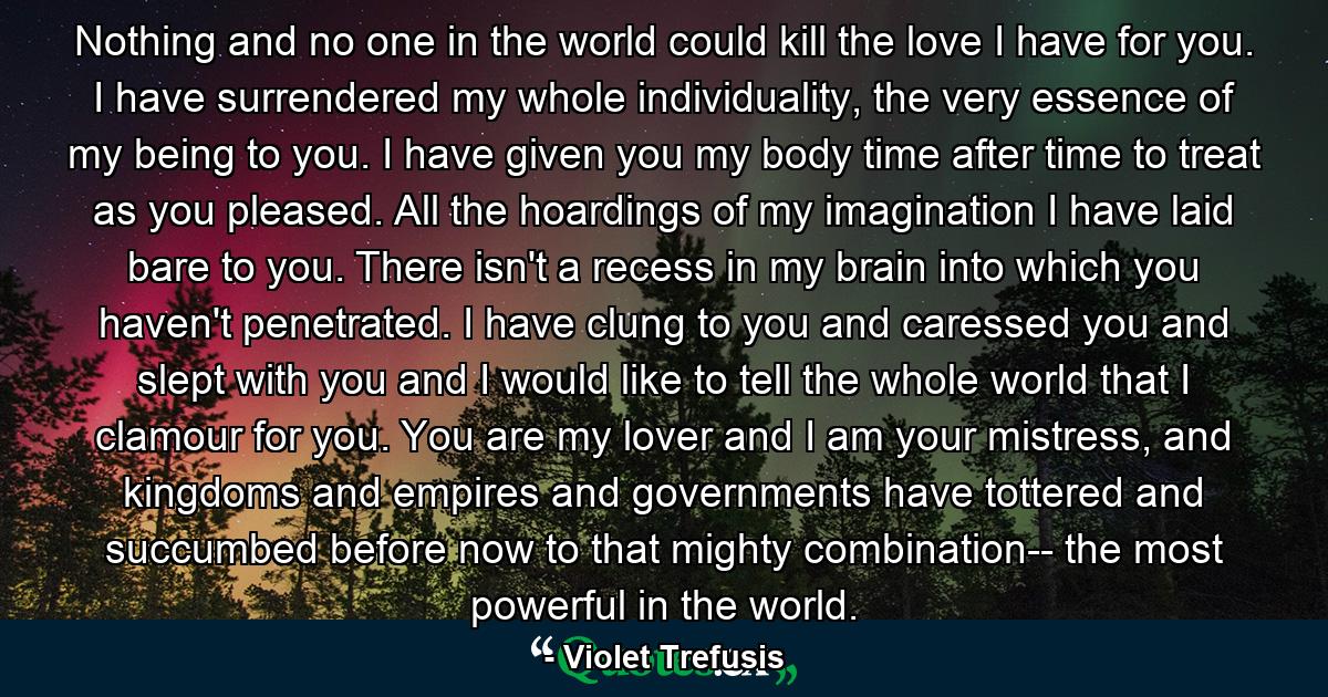 Nothing and no one in the world could kill the love I have for you. I have surrendered my whole individuality, the very essence of my being to you. I have given you my body time after time to treat as you pleased. All the hoardings of my imagination I have laid bare to you. There isn't a recess in my brain into which you haven't penetrated. I have clung to you and caressed you and slept with you and I would like to tell the whole world that I clamour for you. You are my lover and I am your mistress, and kingdoms and empires and governments have tottered and succumbed before now to that mighty combination-- the most powerful in the world. - Quote by Violet Trefusis