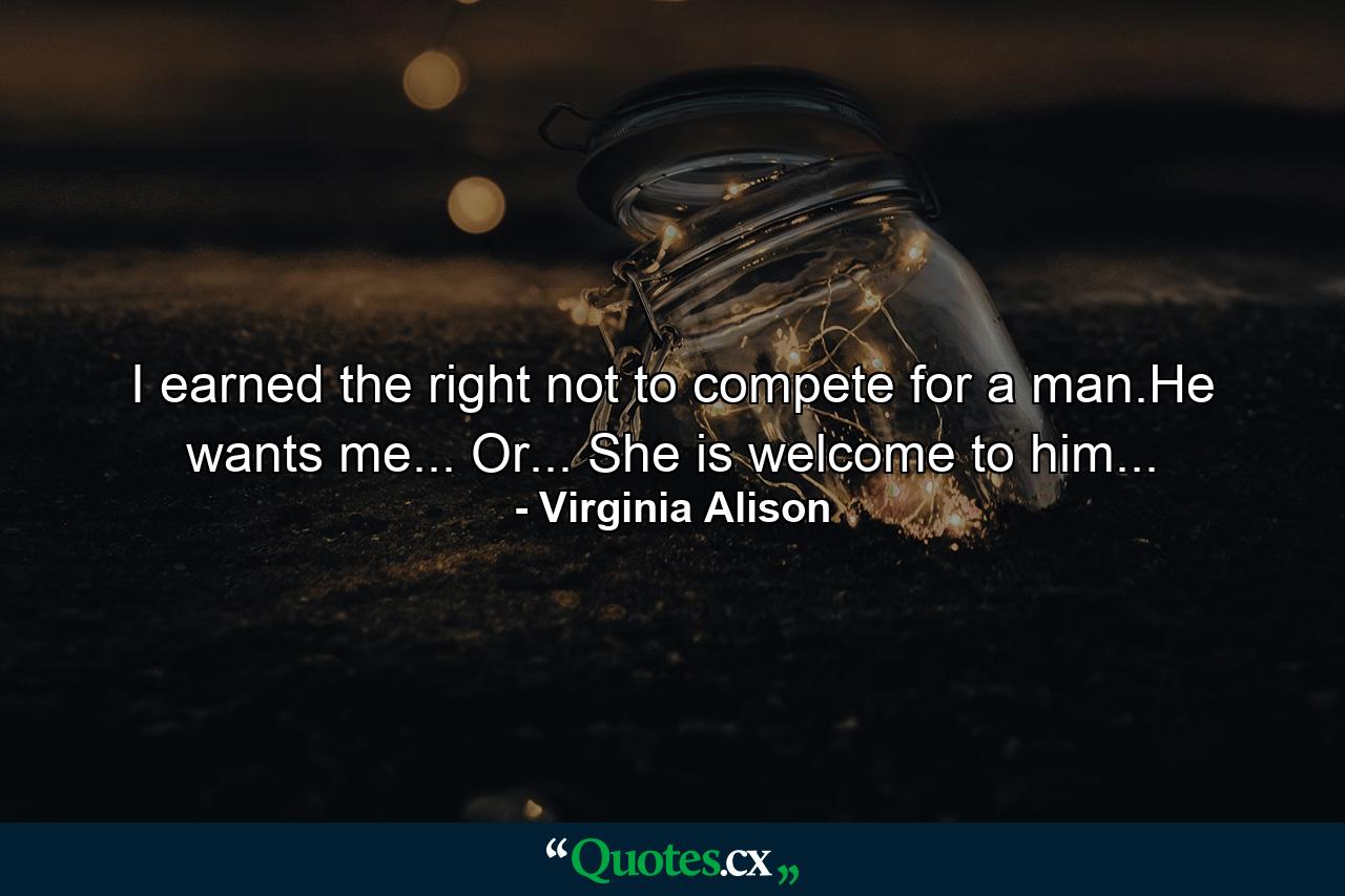 I earned the right not to compete for a man.He wants me... Or... She is welcome to him... - Quote by Virginia Alison