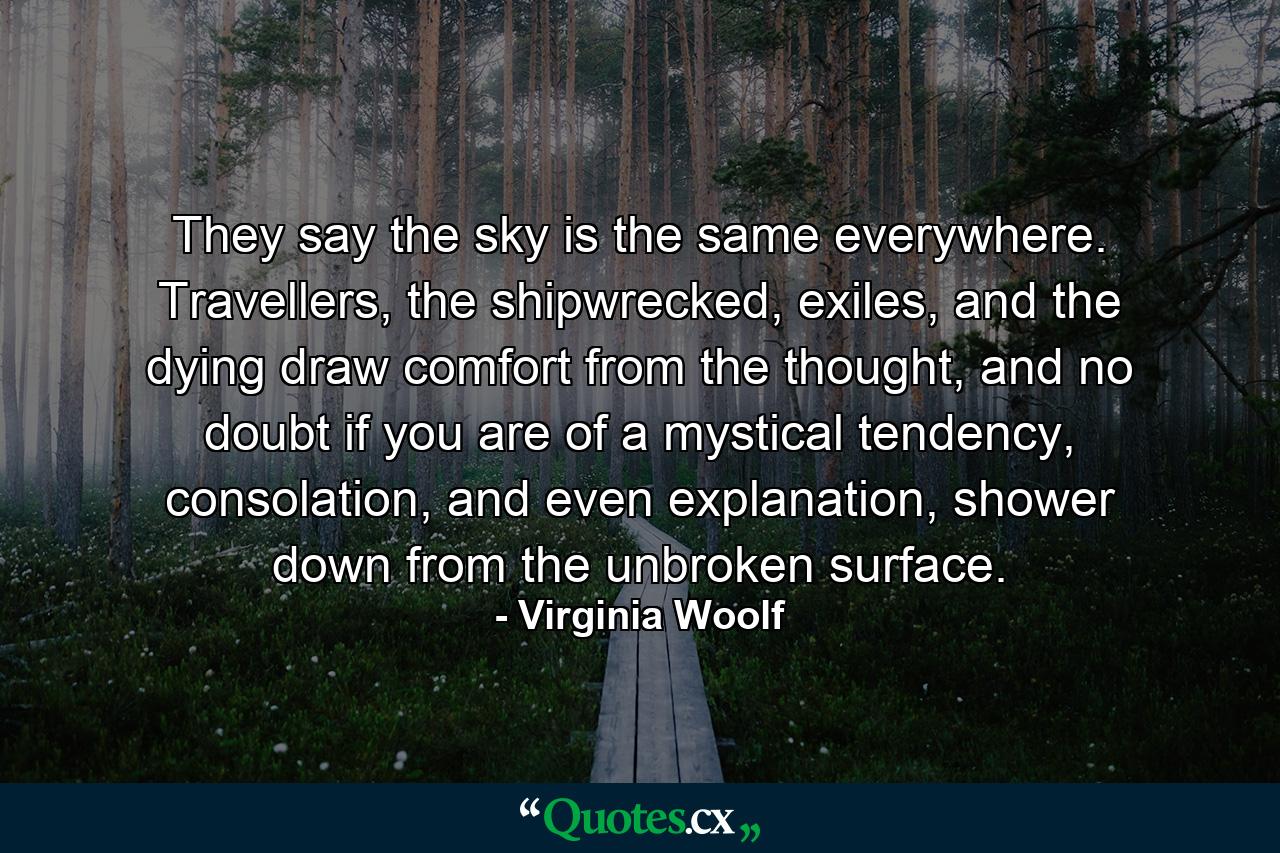 They say the sky is the same everywhere. Travellers, the shipwrecked, exiles, and the dying draw comfort from the thought, and no doubt if you are of a mystical tendency, consolation, and even explanation, shower down from the unbroken surface. - Quote by Virginia Woolf