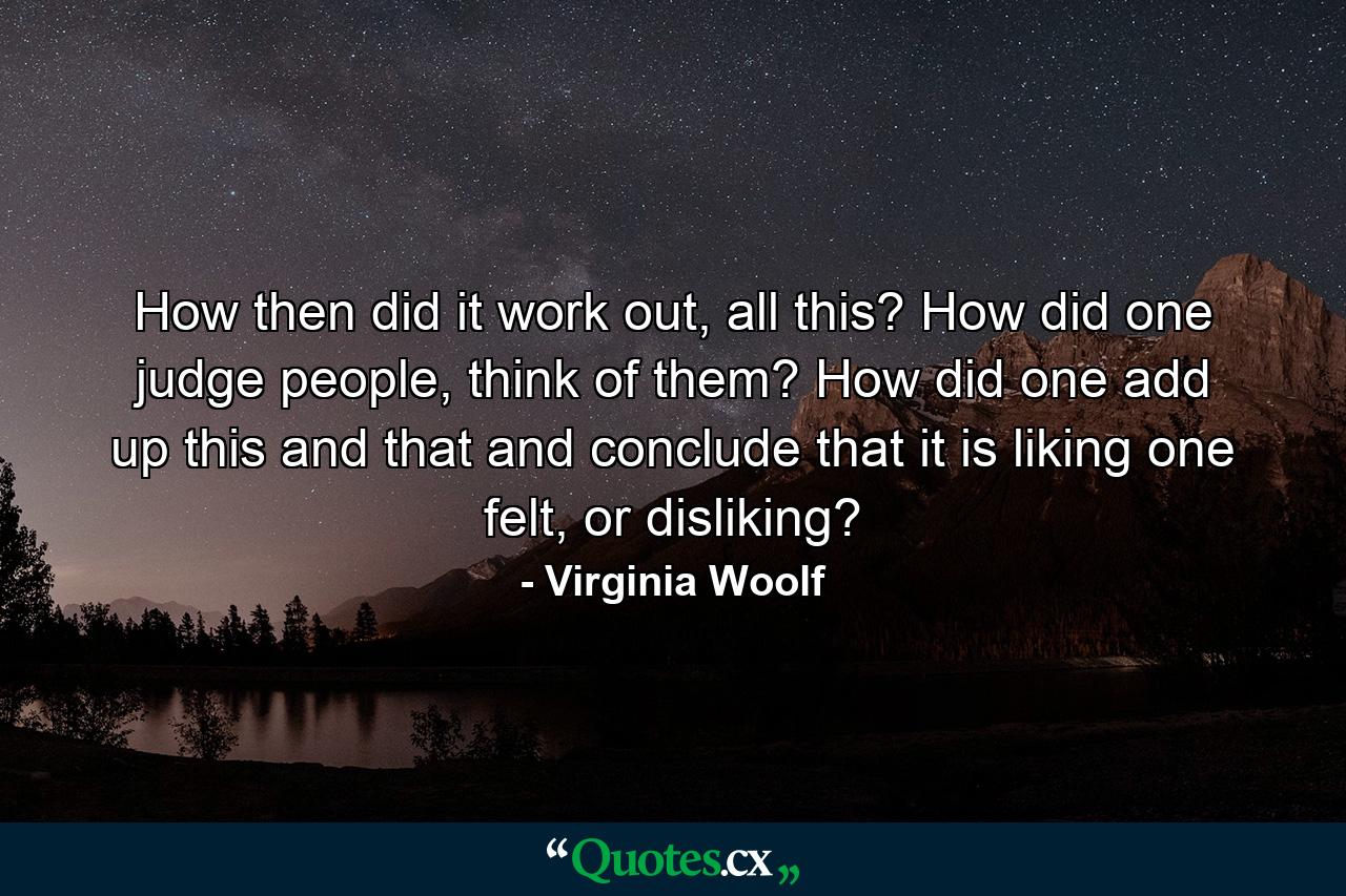 How then did it work out, all this? How did one judge people, think of them? How did one add up this and that and conclude that it is liking one felt, or disliking? - Quote by Virginia Woolf