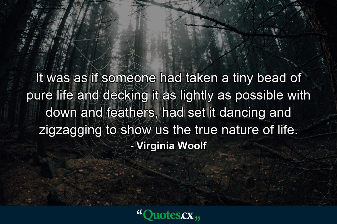 It was as if someone had taken a tiny bead of pure life and decking it as lightly as possible with down and feathers, had set it dancing and zigzagging to show us the true nature of life. - Quote by Virginia Woolf