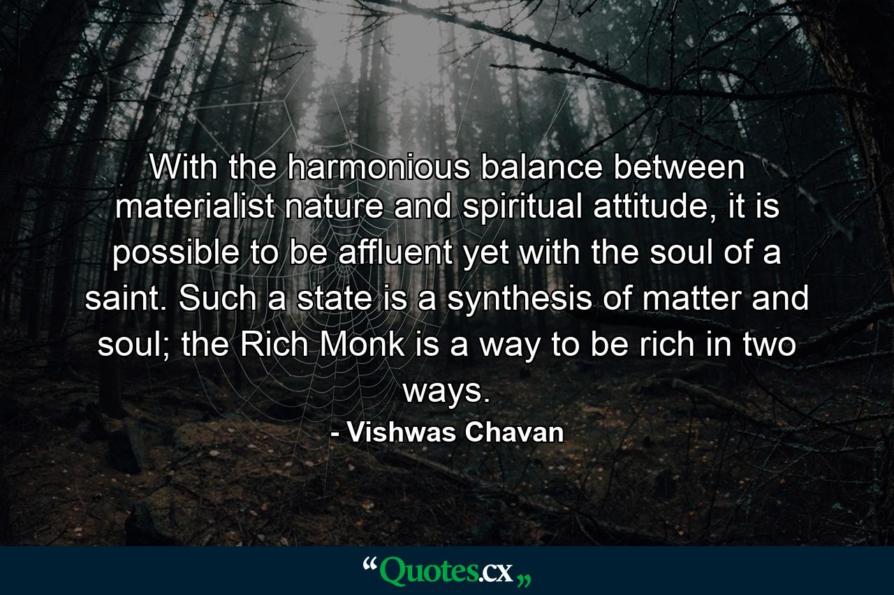 With the harmonious balance between materialist nature and spiritual attitude, it is possible to be affluent yet with the soul of a saint. Such a state is a synthesis of matter and soul; the Rich Monk is a way to be rich in two ways. - Quote by Vishwas Chavan