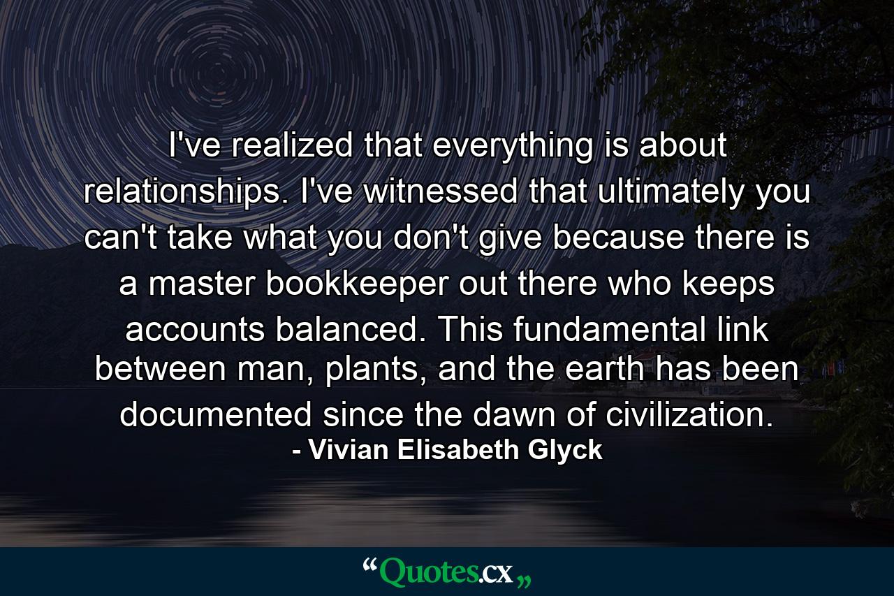 I've realized that everything is about relationships. I've witnessed that ultimately you can't take what you don't give because there is a master bookkeeper out there who keeps accounts balanced. This fundamental link between man, plants, and the earth has been documented since the dawn of civilization. - Quote by Vivian Elisabeth Glyck