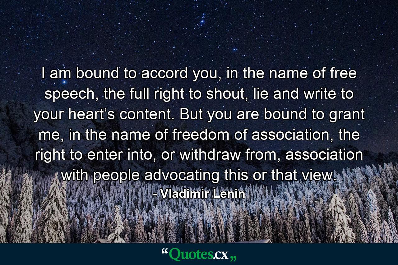 I am bound to accord you, in the name of free speech, the full right to shout, lie and write to your heart’s content. But you are bound to grant me, in the name of freedom of association, the right to enter into, or withdraw from, association with people advocating this or that view. - Quote by Vladimir Lenin