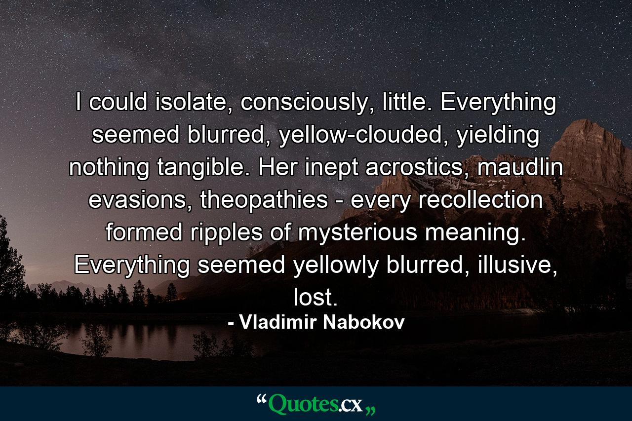 I could isolate, consciously, little. Everything seemed blurred, yellow-clouded, yielding nothing tangible. Her inept acrostics, maudlin evasions, theopathies - every recollection formed ripples of mysterious meaning. Everything seemed yellowly blurred, illusive, lost. - Quote by Vladimir Nabokov