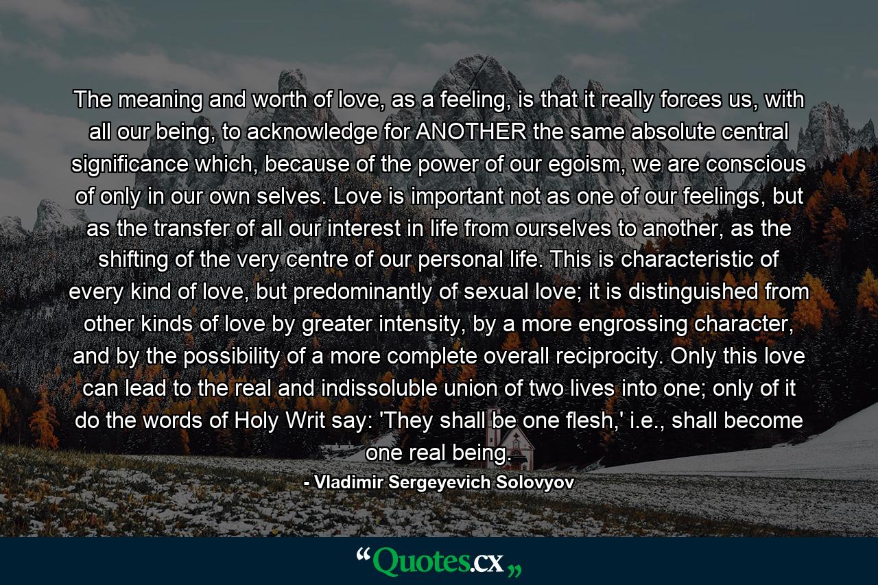 The meaning and worth of love, as a feeling, is that it really forces us, with all our being, to acknowledge for ANOTHER the same absolute central significance which, because of the power of our egoism, we are conscious of only in our own selves. Love is important not as one of our feelings, but as the transfer of all our interest in life from ourselves to another, as the shifting of the very centre of our personal life. This is characteristic of every kind of love, but predominantly of sexual love; it is distinguished from other kinds of love by greater intensity, by a more engrossing character, and by the possibility of a more complete overall reciprocity. Only this love can lead to the real and indissoluble union of two lives into one; only of it do the words of Holy Writ say: 'They shall be one flesh,' i.e., shall become one real being. - Quote by Vladimir Sergeyevich Solovyov