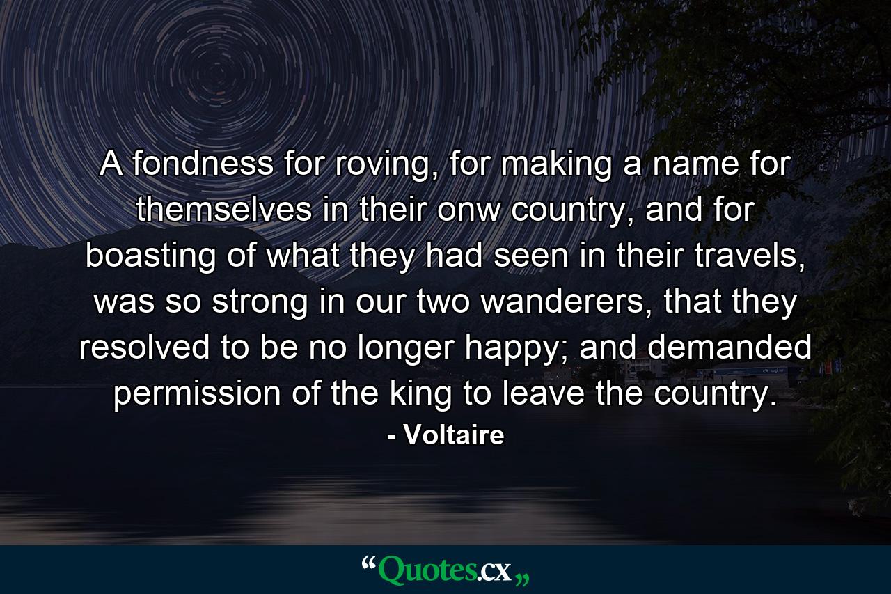 A fondness for roving, for making a name for themselves in their onw country, and for boasting of what they had seen in their travels, was so strong in our two wanderers, that they resolved to be no longer happy; and demanded permission of the king to leave the country. - Quote by Voltaire