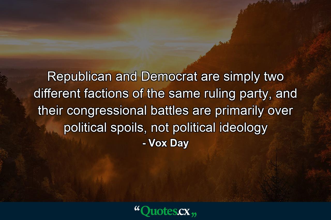 Republican and Democrat are simply two different factions of the same ruling party, and their congressional battles are primarily over political spoils, not political ideology - Quote by Vox Day