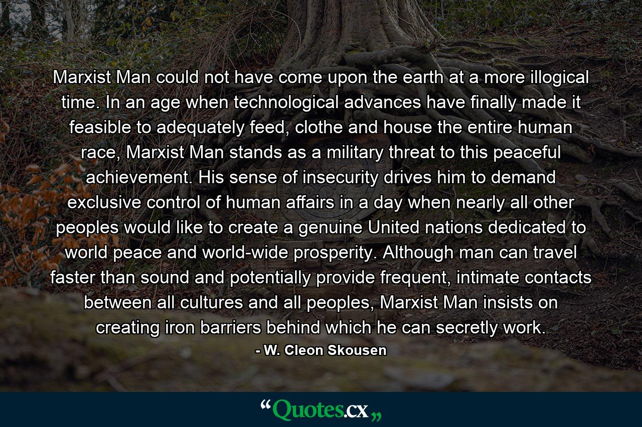 Marxist Man could not have come upon the earth at a more illogical time. In an age when technological advances have finally made it feasible to adequately feed, clothe and house the entire human race, Marxist Man stands as a military threat to this peaceful achievement. His sense of insecurity drives him to demand exclusive control of human affairs in a day when nearly all other peoples would like to create a genuine United nations dedicated to world peace and world-wide prosperity. Although man can travel faster than sound and potentially provide frequent, intimate contacts between all cultures and all peoples, Marxist Man insists on creating iron barriers behind which he can secretly work. - Quote by W. Cleon Skousen