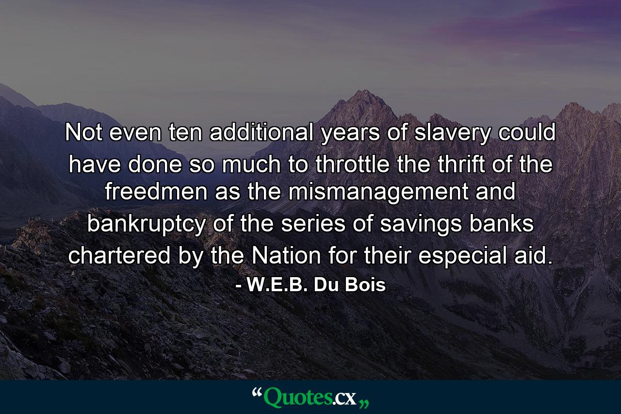 Not even ten additional years of slavery could have done so much to throttle the thrift of the freedmen as the mismanagement and bankruptcy of the series of savings banks chartered by the Nation for their especial aid. - Quote by W.E.B. Du Bois