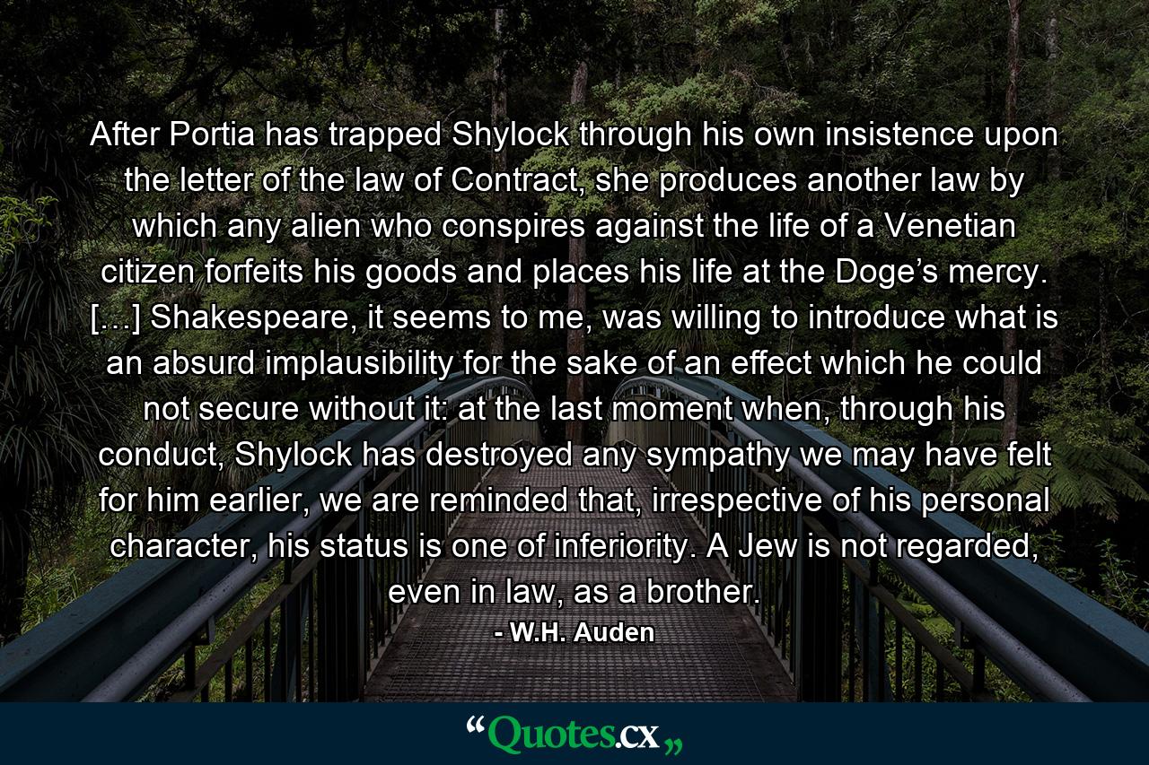 After Portia has trapped Shylock through his own insistence upon the letter of the law of Contract, she produces another law by which any alien who conspires against the life of a Venetian citizen forfeits his goods and places his life at the Doge’s mercy. […] Shakespeare, it seems to me, was willing to introduce what is an absurd implausibility for the sake of an effect which he could not secure without it: at the last moment when, through his conduct, Shylock has destroyed any sympathy we may have felt for him earlier, we are reminded that, irrespective of his personal character, his status is one of inferiority. A Jew is not regarded, even in law, as a brother. - Quote by W.H. Auden