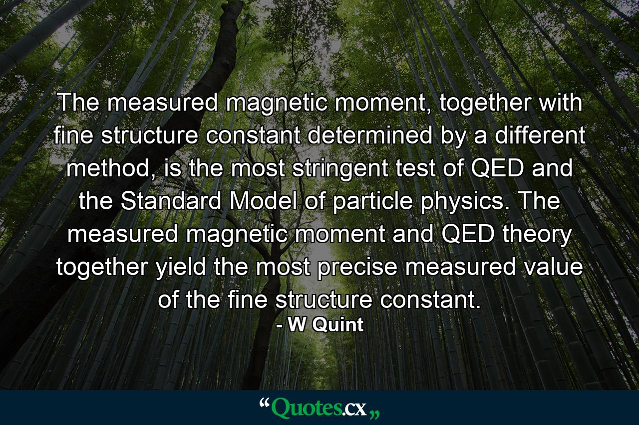 The measured magnetic moment, together with fine structure constant determined by a different method, is the most stringent test of QED and the Standard Model of particle physics. The measured magnetic moment and QED theory together yield the most precise measured value of the fine structure constant. - Quote by W Quint