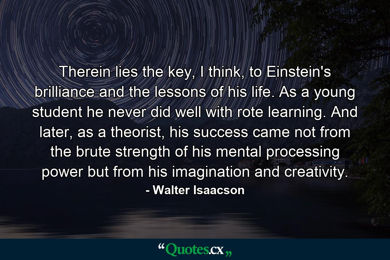 Therein lies the key, I think, to Einstein's brilliance and the lessons of his life. As a young student he never did well with rote learning. And later, as a theorist, his success came not from the brute strength of his mental processing power but from his imagination and creativity. - Quote by Walter Isaacson