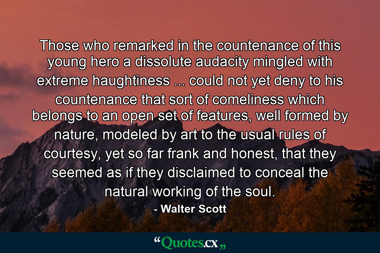 Those who remarked in the countenance of this young hero a dissolute audacity mingled with extreme haughtiness ... could not yet deny to his countenance that sort of comeliness which belongs to an open set of features, well formed by nature, modeled by art to the usual rules of courtesy, yet so far frank and honest, that they seemed as if they disclaimed to conceal the natural working of the soul. - Quote by Walter Scott