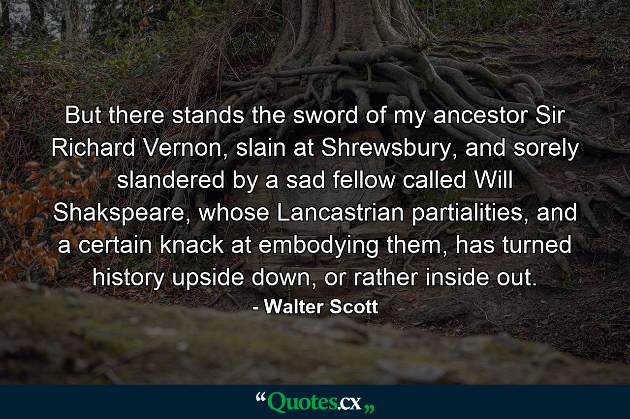 But there stands the sword of my ancestor Sir Richard Vernon, slain at Shrewsbury, and sorely slandered by a sad fellow called Will Shakspeare, whose Lancastrian partialities, and a certain knack at embodying them, has turned history upside down, or rather inside out. - Quote by Walter Scott