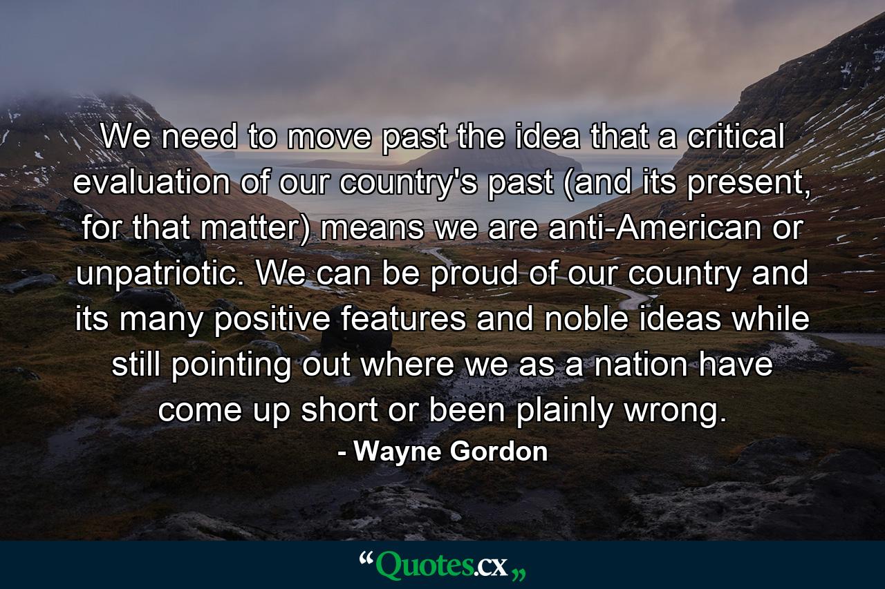 We need to move past the idea that a critical evaluation of our country's past (and its present, for that matter) means we are anti-American or unpatriotic. We can be proud of our country and its many positive features and noble ideas while still pointing out where we as a nation have come up short or been plainly wrong. - Quote by Wayne Gordon