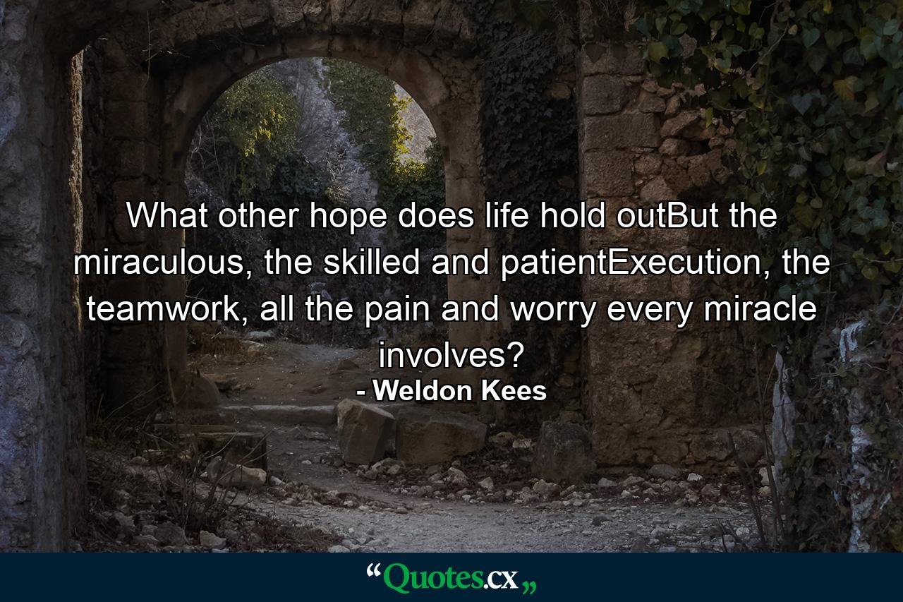 What other hope does life hold outBut the miraculous, the skilled and patientExecution, the teamwork, all the pain and worry every miracle involves? - Quote by Weldon Kees