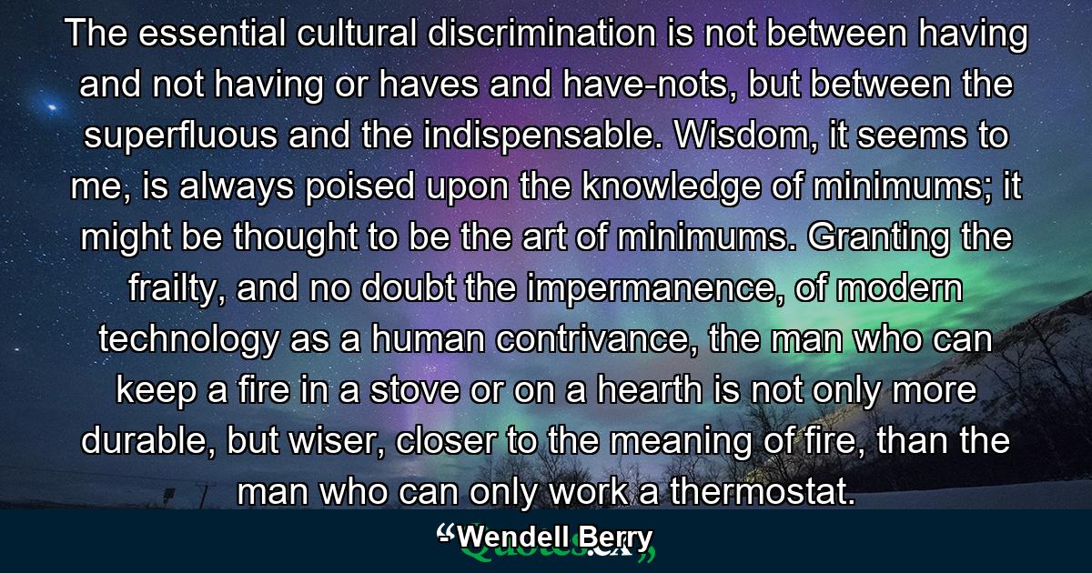 The essential cultural discrimination is not between having and not having or haves and have-nots, but between the superfluous and the indispensable. Wisdom, it seems to me, is always poised upon the knowledge of minimums; it might be thought to be the art of minimums. Granting the frailty, and no doubt the impermanence, of modern technology as a human contrivance, the man who can keep a fire in a stove or on a hearth is not only more durable, but wiser, closer to the meaning of fire, than the man who can only work a thermostat. - Quote by Wendell Berry