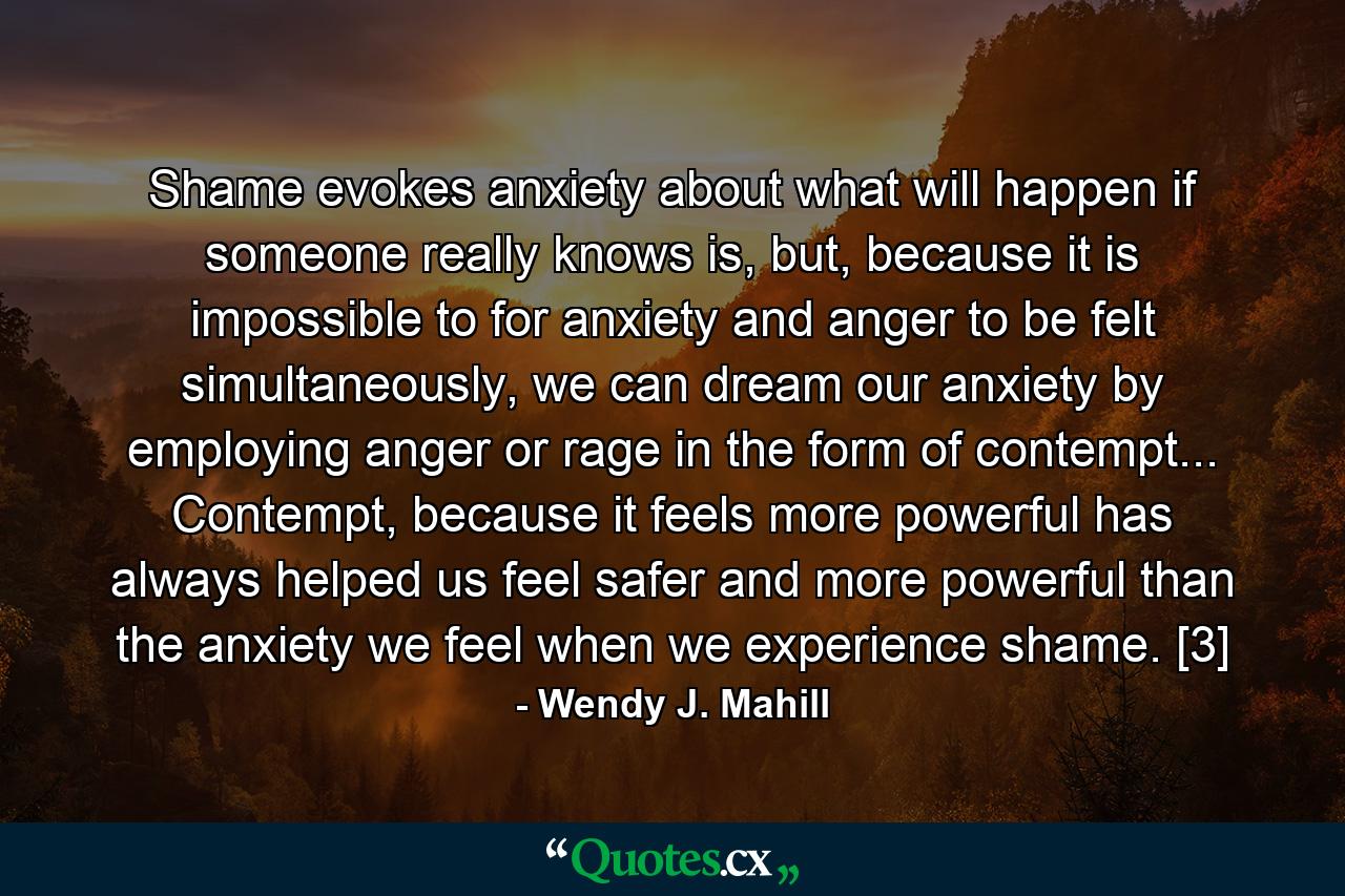 Shame evokes anxiety about what will happen if someone really knows is, but, because it is impossible to for anxiety and anger to be felt simultaneously, we can dream our anxiety by employing anger or rage in the form of contempt... Contempt, because it feels more powerful has always helped us feel safer and more powerful than the anxiety we feel when we experience shame. [3] - Quote by Wendy J. Mahill