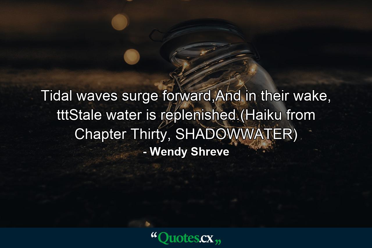 Tidal waves surge forward,And in their wake, tttStale water is replenished.(Haiku from Chapter Thirty, SHADOWWATER) - Quote by Wendy Shreve