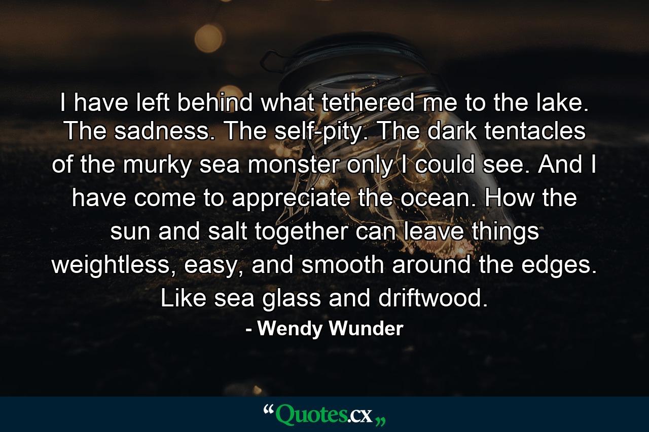 I have left behind what tethered me to the lake. The sadness. The self-pity. The dark tentacles of the murky sea monster only I could see. And I have come to appreciate the ocean. How the sun and salt together can leave things weightless, easy, and smooth around the edges. Like sea glass and driftwood. - Quote by Wendy Wunder