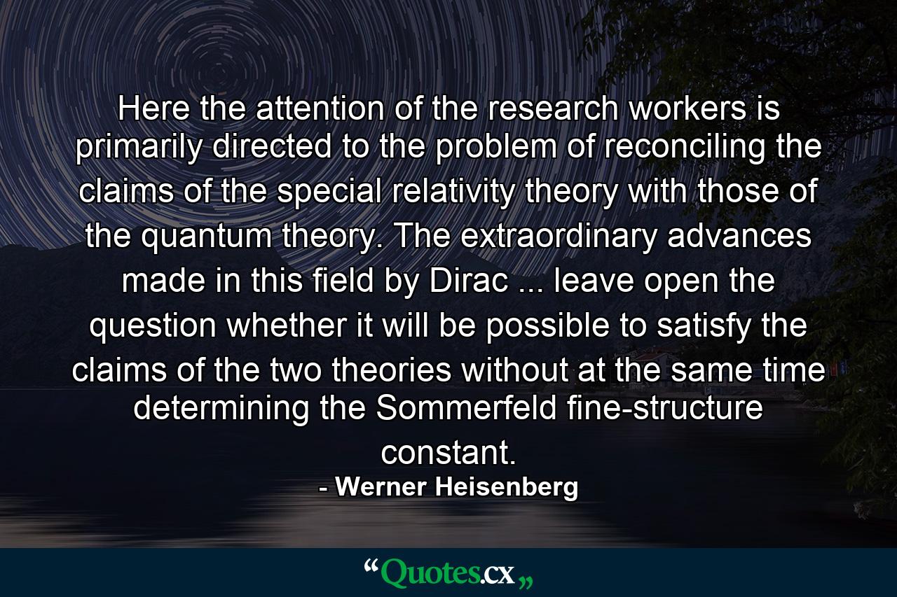 Here the attention of the research workers is primarily directed to the problem of reconciling the claims of the special relativity theory with those of the quantum theory. The extraordinary advances made in this field by Dirac ... leave open the question whether it will be possible to satisfy the claims of the two theories without at the same time determining the Sommerfeld fine-structure constant. - Quote by Werner Heisenberg