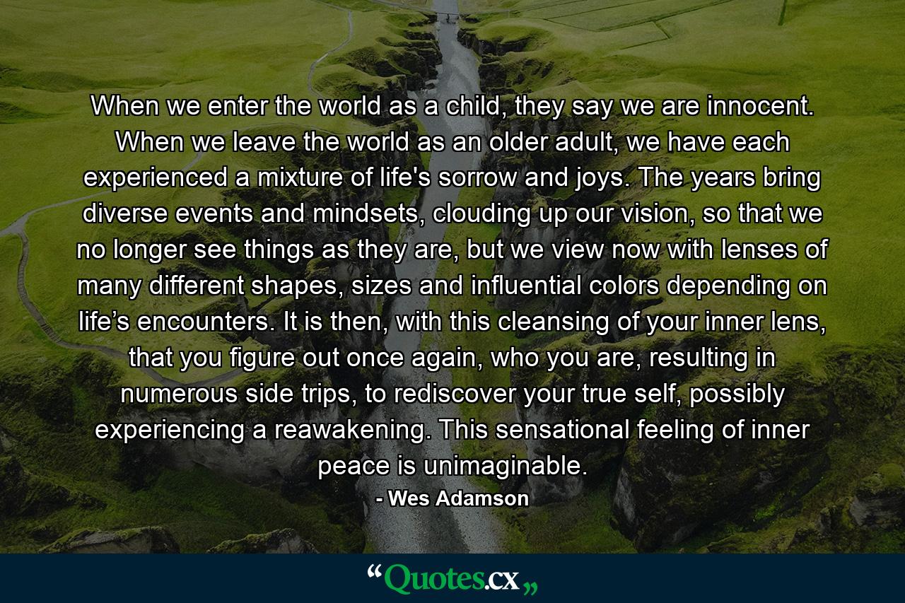 When we enter the world as a child, they say we are innocent. When we leave the world as an older adult, we have each experienced a mixture of life's sorrow and joys. The years bring diverse events and mindsets, clouding up our vision, so that we no longer see things as they are, but we view now with lenses of many different shapes, sizes and influential colors depending on life’s encounters. It is then, with this cleansing of your inner lens, that you figure out once again, who you are, resulting in numerous side trips, to rediscover your true self, possibly experiencing a reawakening. This sensational feeling of inner peace is unimaginable. - Quote by Wes Adamson