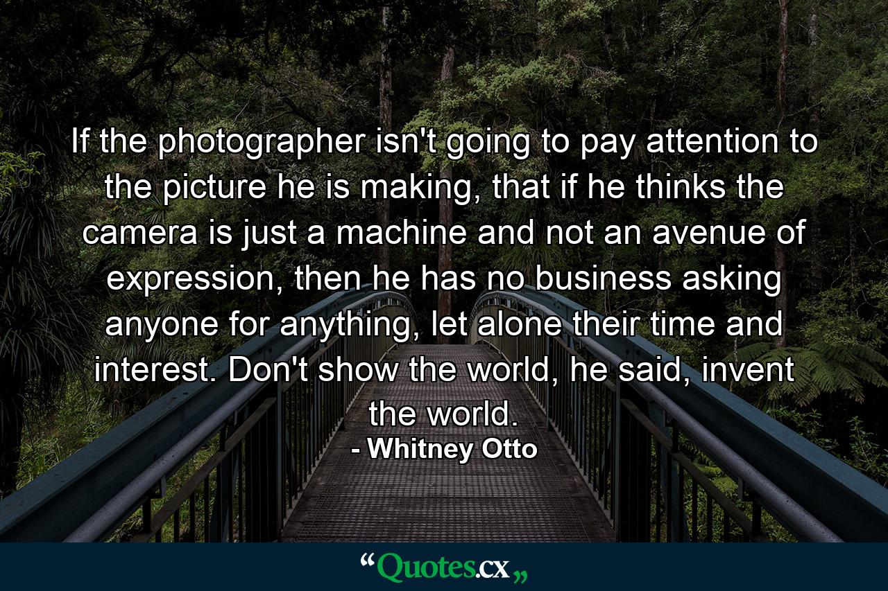 If the photographer isn't going to pay attention to the picture he is making, that if he thinks the camera is just a machine and not an avenue of expression, then he has no business asking anyone for anything, let alone their time and interest. Don't show the world, he said, invent the world. - Quote by Whitney Otto