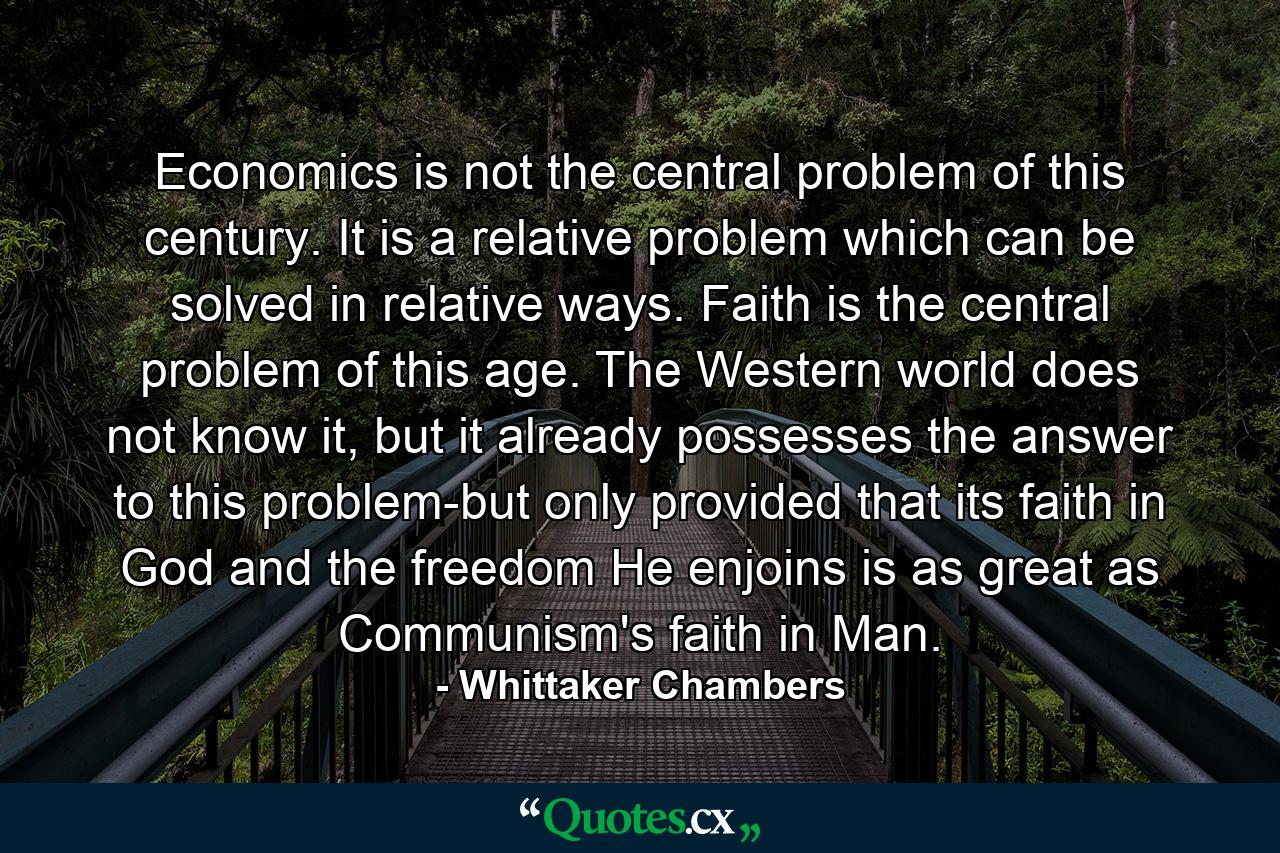 Economics is not the central problem of this century. It is a relative problem which can be solved in relative ways. Faith is the central problem of this age. The Western world does not know it, but it already possesses the answer to this problem-but only provided that its faith in God and the freedom He enjoins is as great as Communism's faith in Man. - Quote by Whittaker Chambers