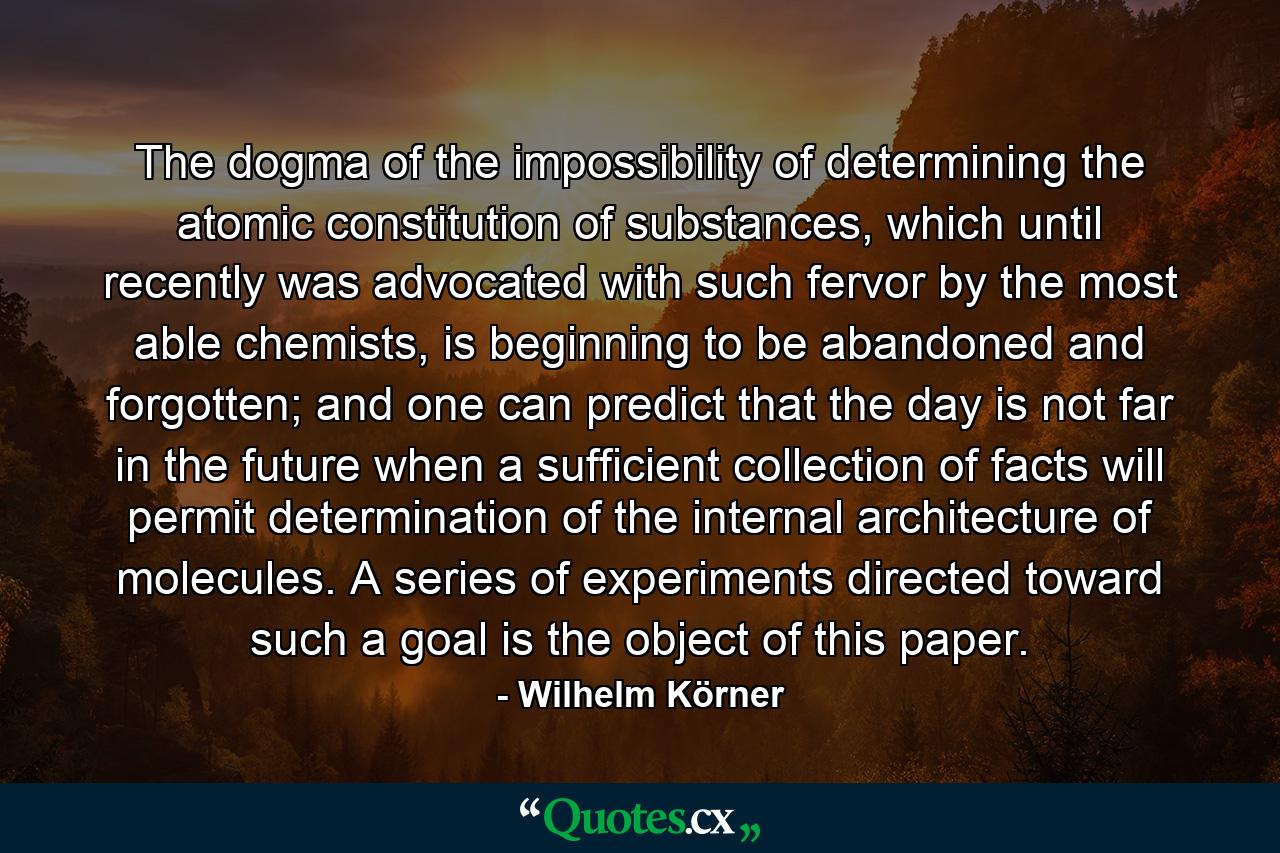 The dogma of the impossibility of determining the atomic constitution of substances, which until recently was advocated with such fervor by the most able chemists, is beginning to be abandoned and forgotten; and one can predict that the day is not far in the future when a sufficient collection of facts will permit determination of the internal architecture of molecules. A series of experiments directed toward such a goal is the object of this paper. - Quote by Wilhelm Körner