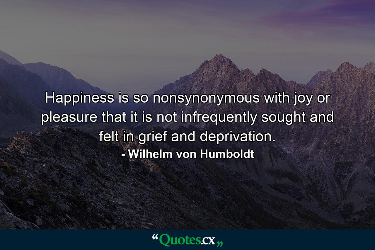 Happiness is so nonsynonymous with joy or pleasure that it is not infrequently sought and felt in grief and deprivation. - Quote by Wilhelm von Humboldt