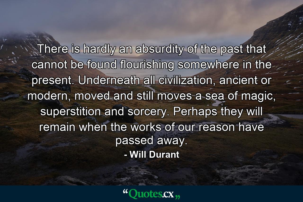 There is hardly an absurdity of the past that cannot be found flourishing somewhere in the present. Underneath all civilization, ancient or modern, moved and still moves a sea of magic, superstition and sorcery. Perhaps they will remain when the works of our reason have passed away. - Quote by Will Durant