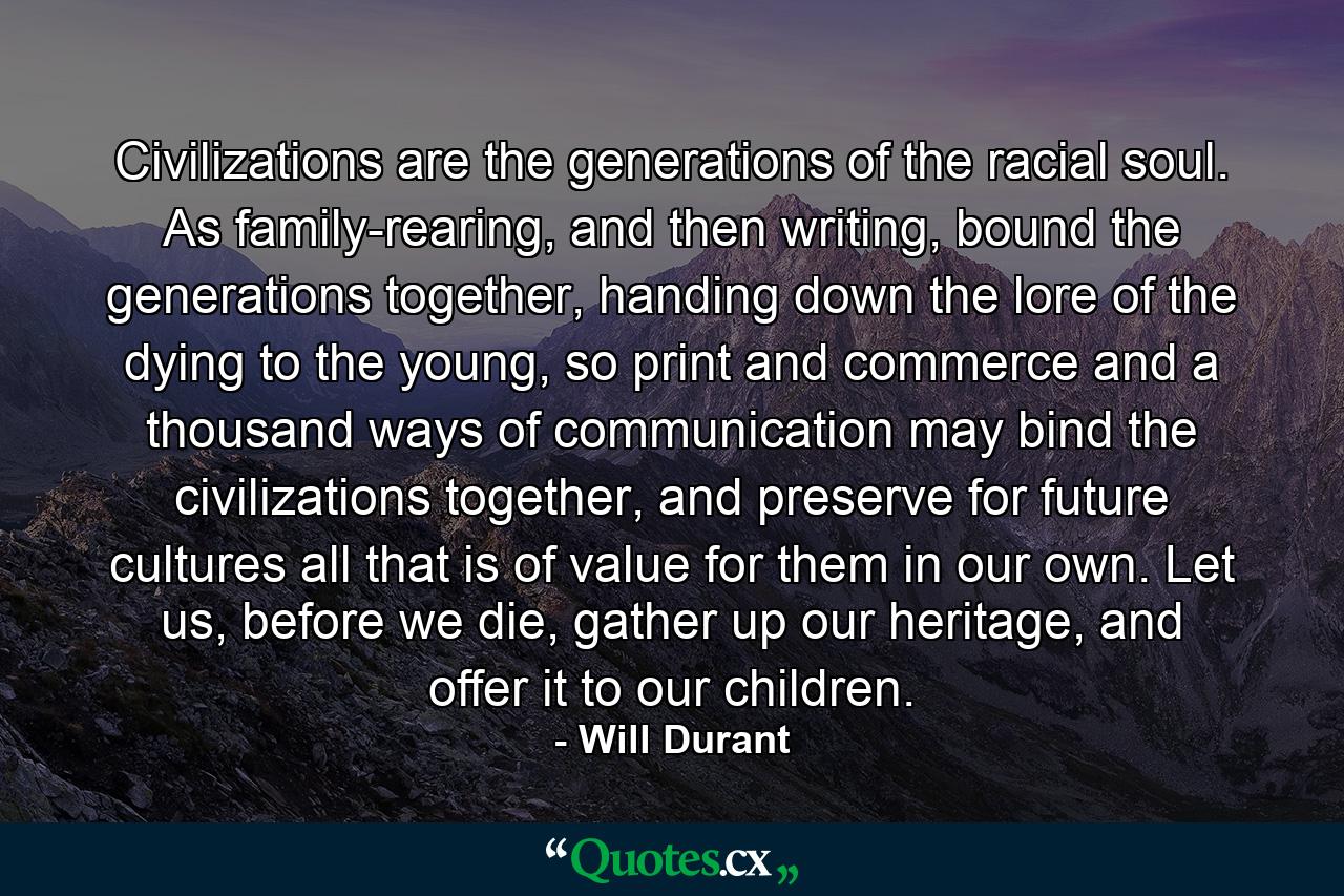 Civilizations are the generations of the racial soul. As family-rearing, and then writing, bound the generations together, handing down the lore of the dying to the young, so print and commerce and a thousand ways of communication may bind the civilizations together, and preserve for future cultures all that is of value for them in our own. Let us, before we die, gather up our heritage, and offer it to our children. - Quote by Will Durant