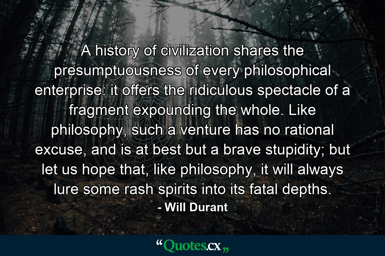 A history of civilization shares the presumptuousness of every philosophical enterprise: it offers the ridiculous spectacle of a fragment expounding the whole. Like philosophy, such a venture has no rational excuse, and is at best but a brave stupidity; but let us hope that, like philosophy, it will always lure some rash spirits into its fatal depths. - Quote by Will Durant