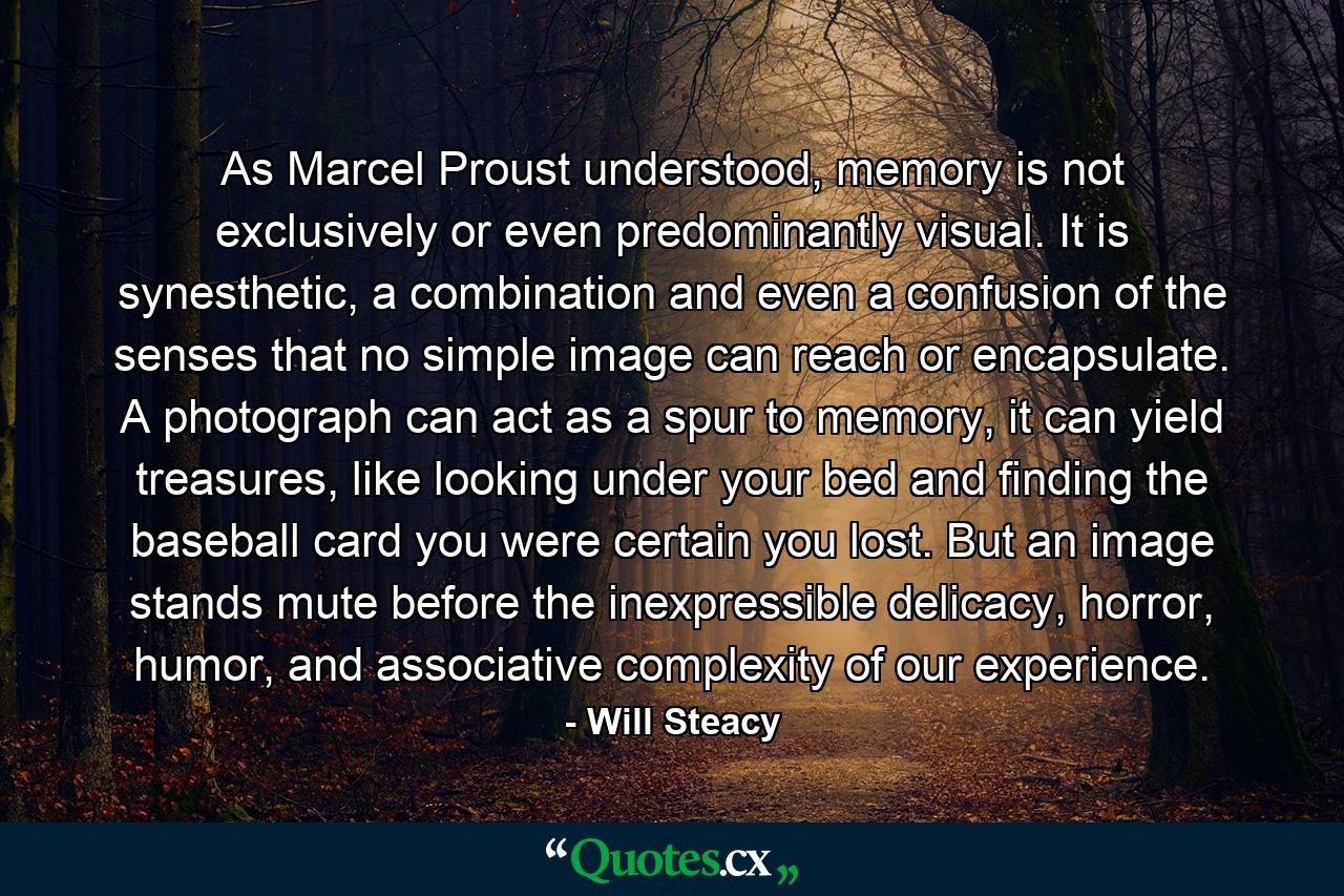 As Marcel Proust understood, memory is not exclusively or even predominantly visual. It is synesthetic, a combination and even a confusion of the senses that no simple image can reach or encapsulate. A photograph can act as a spur to memory, it can yield treasures, like looking under your bed and finding the baseball card you were certain you lost. But an image stands mute before the inexpressible delicacy, horror, humor, and associative complexity of our experience. - Quote by Will Steacy