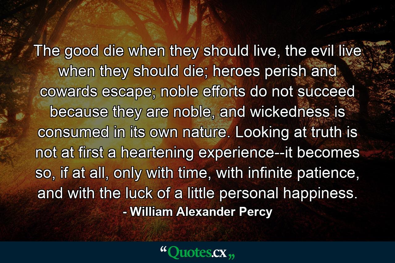 The good die when they should live, the evil live when they should die; heroes perish and cowards escape; noble efforts do not succeed because they are noble, and wickedness is consumed in its own nature. Looking at truth is not at first a heartening experience--it becomes so, if at all, only with time, with infinite patience, and with the luck of a little personal happiness. - Quote by William Alexander Percy