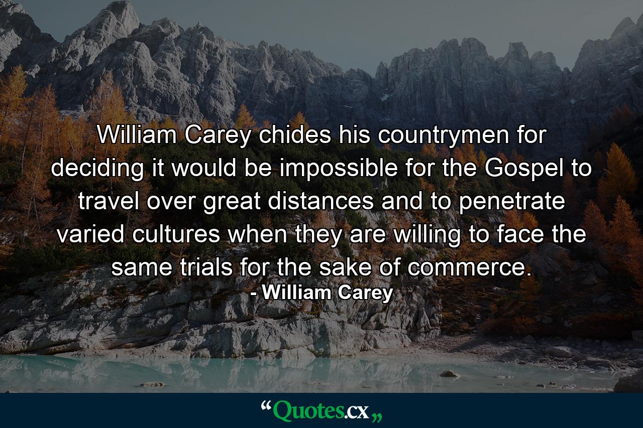 William Carey chides his countrymen for deciding it would be impossible for the Gospel to travel over great distances and to penetrate varied cultures when they are willing to face the same trials for the sake of commerce. - Quote by William Carey