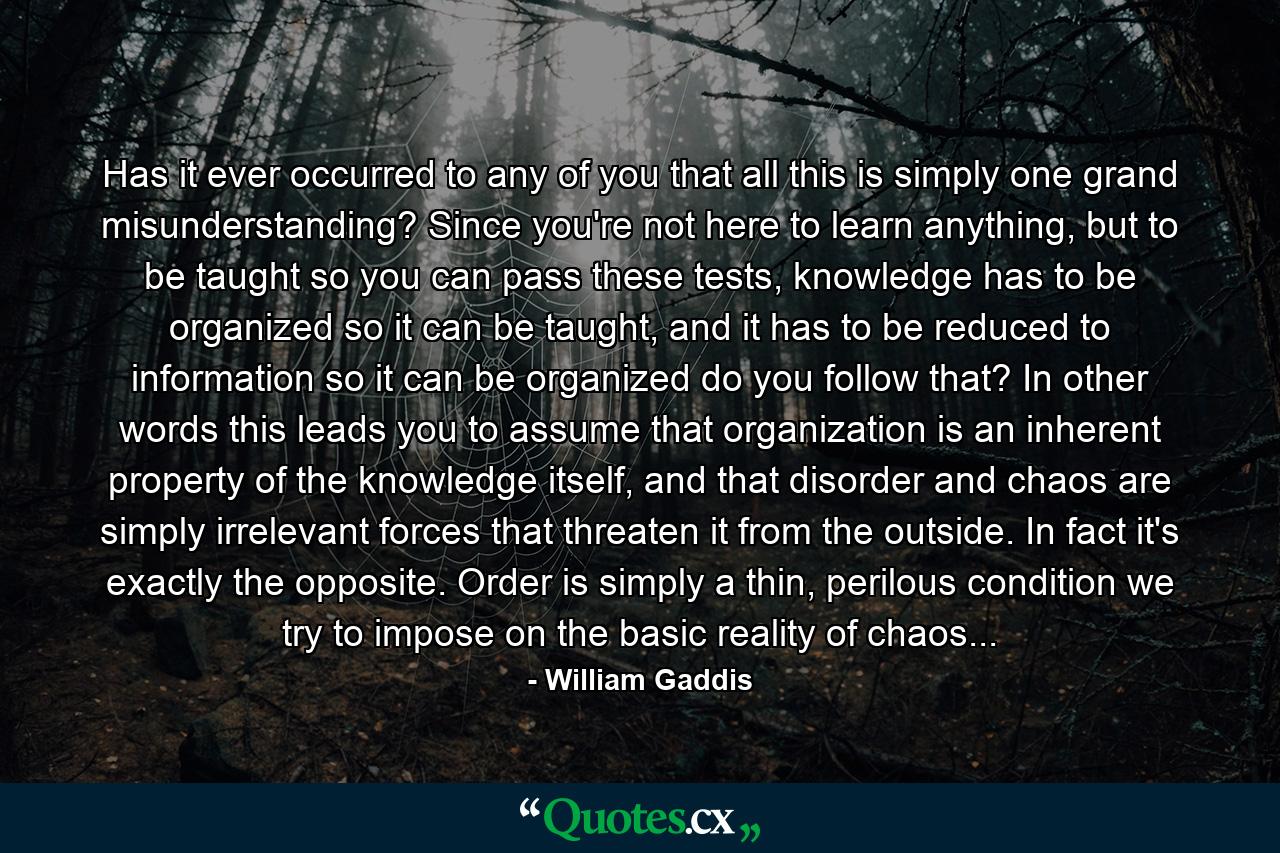 Has it ever occurred to any of you that all this is simply one grand misunderstanding? Since you're not here to learn anything, but to be taught so you can pass these tests, knowledge has to be organized so it can be taught, and it has to be reduced to information so it can be organized do you follow that? In other words this leads you to assume that organization is an inherent property of the knowledge itself, and that disorder and chaos are simply irrelevant forces that threaten it from the outside. In fact it's exactly the opposite. Order is simply a thin, perilous condition we try to impose on the basic reality of chaos... - Quote by William Gaddis