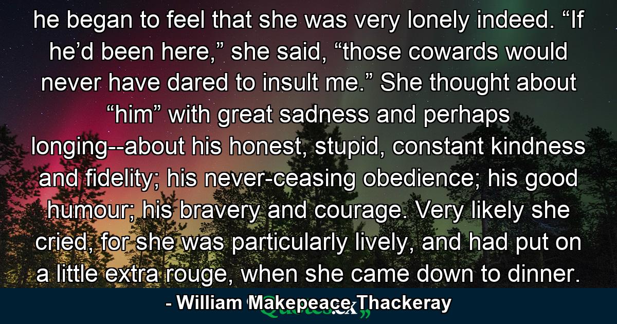 he began to feel that she was very lonely indeed. “If he’d been here,” she said, “those cowards would never have dared to insult me.” She thought about “him” with great sadness and perhaps longing--about his honest, stupid, constant kindness and fidelity; his never-ceasing obedience; his good humour; his bravery and courage. Very likely she cried, for she was particularly lively, and had put on a little extra rouge, when she came down to dinner. - Quote by William Makepeace Thackeray