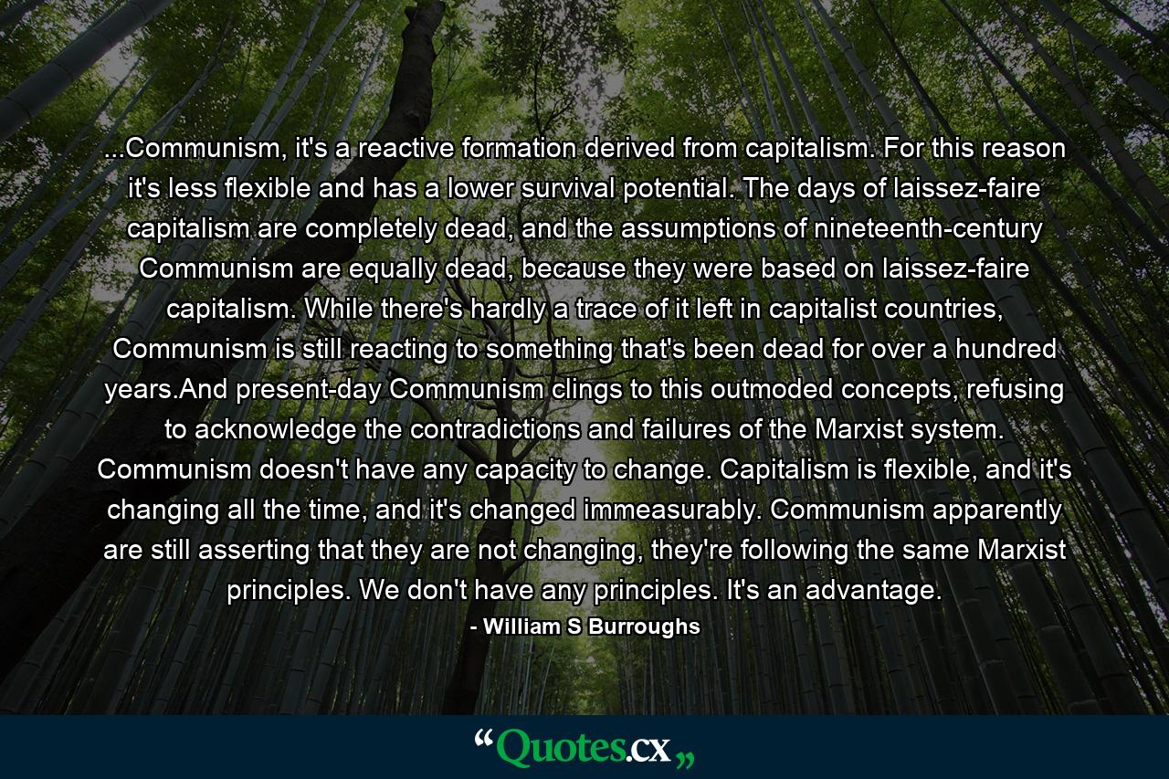 ...Communism, it's a reactive formation derived from capitalism. For this reason it's less flexible and has a lower survival potential. The days of laissez-faire capitalism are completely dead, and the assumptions of nineteenth-century Communism are equally dead, because they were based on laissez-faire capitalism. While there's hardly a trace of it left in capitalist countries, Communism is still reacting to something that's been dead for over a hundred years.And present-day Communism clings to this outmoded concepts, refusing to acknowledge the contradictions and failures of the Marxist system. Communism doesn't have any capacity to change. Capitalism is flexible, and it's changing all the time, and it's changed immeasurably. Communism apparently are still asserting that they are not changing, they're following the same Marxist principles. We don't have any principles. It's an advantage. - Quote by William S Burroughs