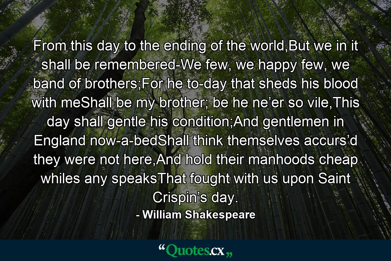 From this day to the ending of the world,But we in it shall be remembered-We few, we happy few, we band of brothers;For he to-day that sheds his blood with meShall be my brother; be he ne’er so vile,This day shall gentle his condition;And gentlemen in England now-a-bedShall think themselves accurs’d they were not here,And hold their manhoods cheap whiles any speaksThat fought with us upon Saint Crispin’s day. - Quote by William Shakespeare