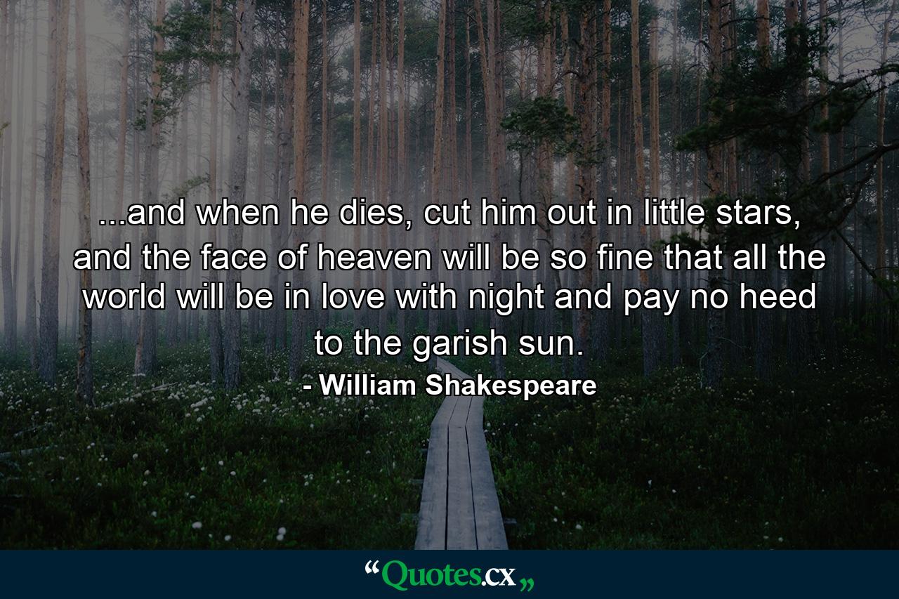 ...and when he dies, cut him out in little stars, and the face of heaven will be so fine that all the world will be in love with night and pay no heed to the garish sun. - Quote by William Shakespeare