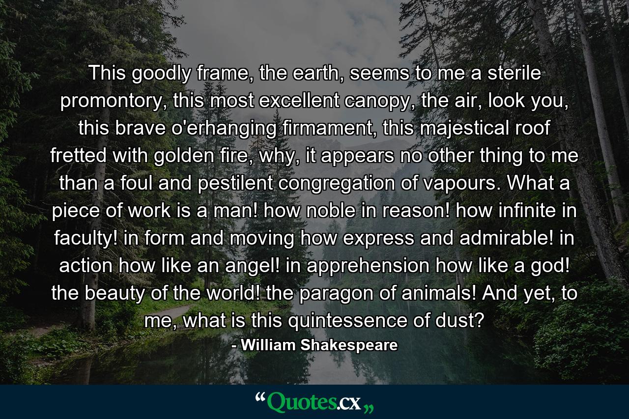 This goodly frame, the earth, seems to me a sterile promontory, this most excellent canopy, the air, look you, this brave o'erhanging firmament, this majestical roof fretted with golden fire, why, it appears no other thing to me than a foul and pestilent congregation of vapours. What a piece of work is a man! how noble in reason! how infinite in faculty! in form and moving how express and admirable! in action how like an angel! in apprehension how like a god! the beauty of the world! the paragon of animals! And yet, to me, what is this quintessence of dust? - Quote by William Shakespeare