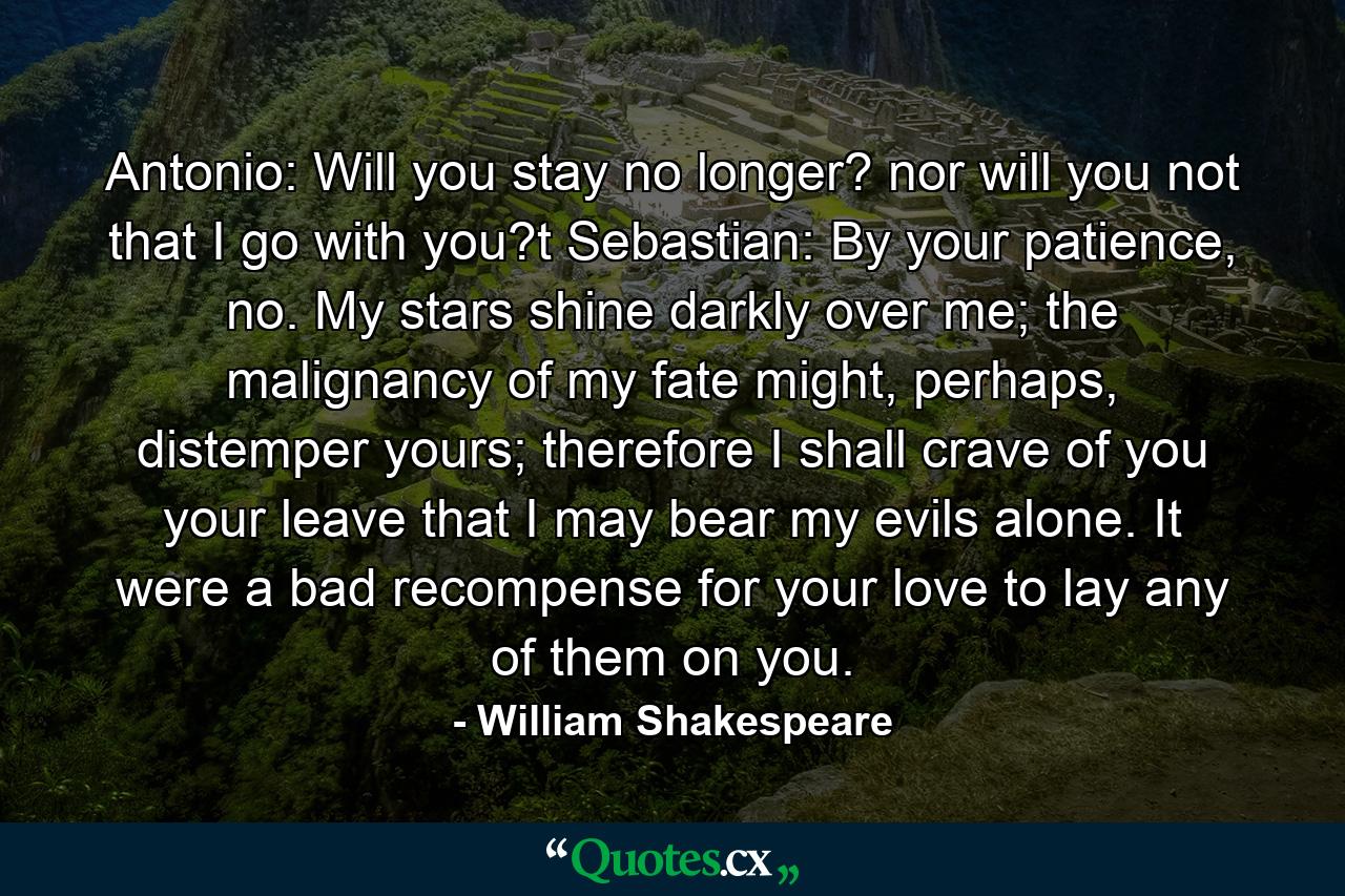 Antonio: Will you stay no longer? nor will you not that I go with you?t  Sebastian: By your patience, no. My stars shine darkly over me; the malignancy of my fate might, perhaps, distemper yours; therefore I shall crave of you your leave that I may bear my evils alone. It were a bad recompense for your love to lay any of them on you. - Quote by William Shakespeare