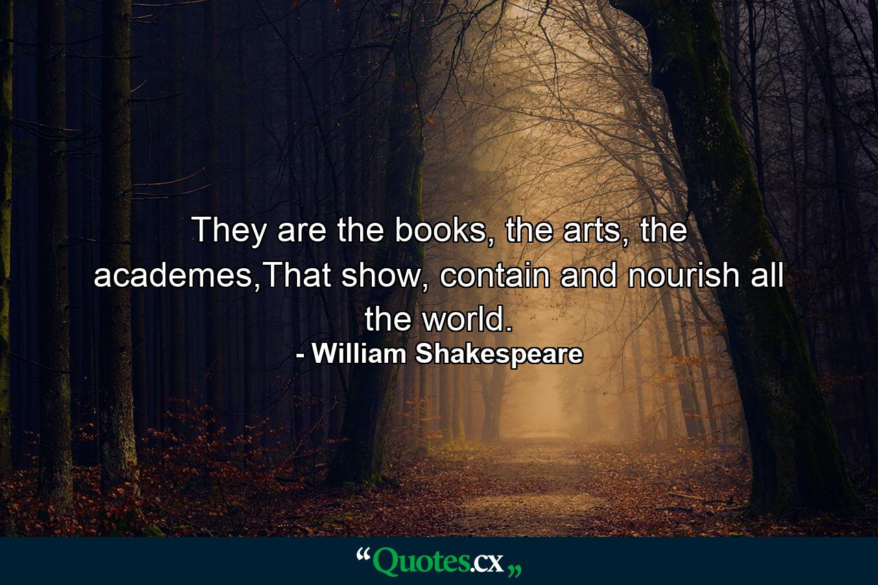 They are the books, the arts, the academes,That show, contain and nourish all the world. - Quote by William Shakespeare