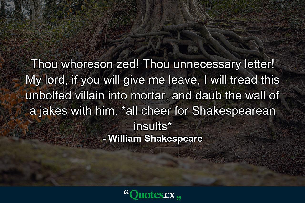 Thou whoreson zed! Thou unnecessary letter! My lord, if you will give me leave, I will tread this unbolted villain into mortar, and daub the wall of a jakes with him. *all cheer for Shakespearean insults* - Quote by William Shakespeare