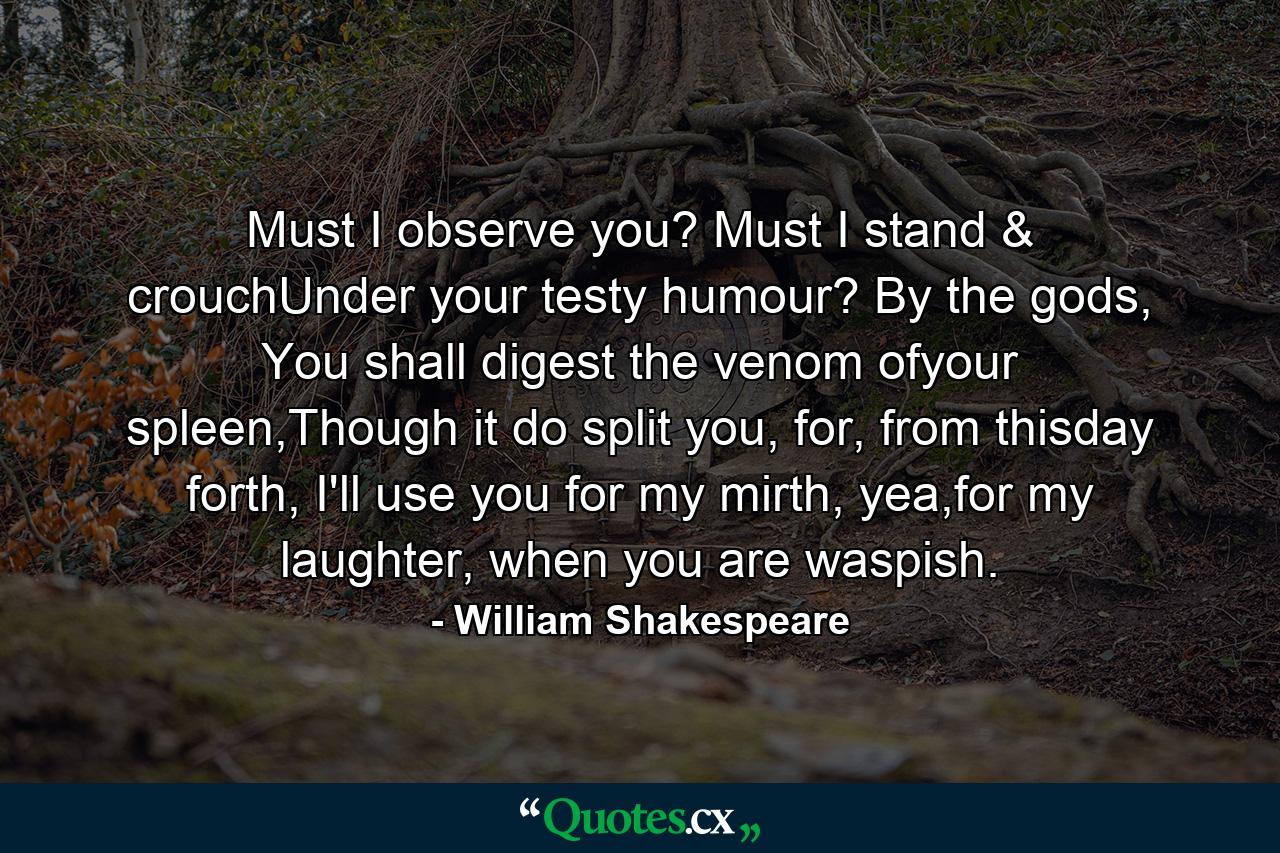 Must I observe you? Must I stand & crouchUnder your testy humour? By the gods, You shall digest the venom ofyour spleen,Though it do split you, for, from thisday forth, I'll use you for my mirth, yea,for my laughter, when you are waspish. - Quote by William Shakespeare