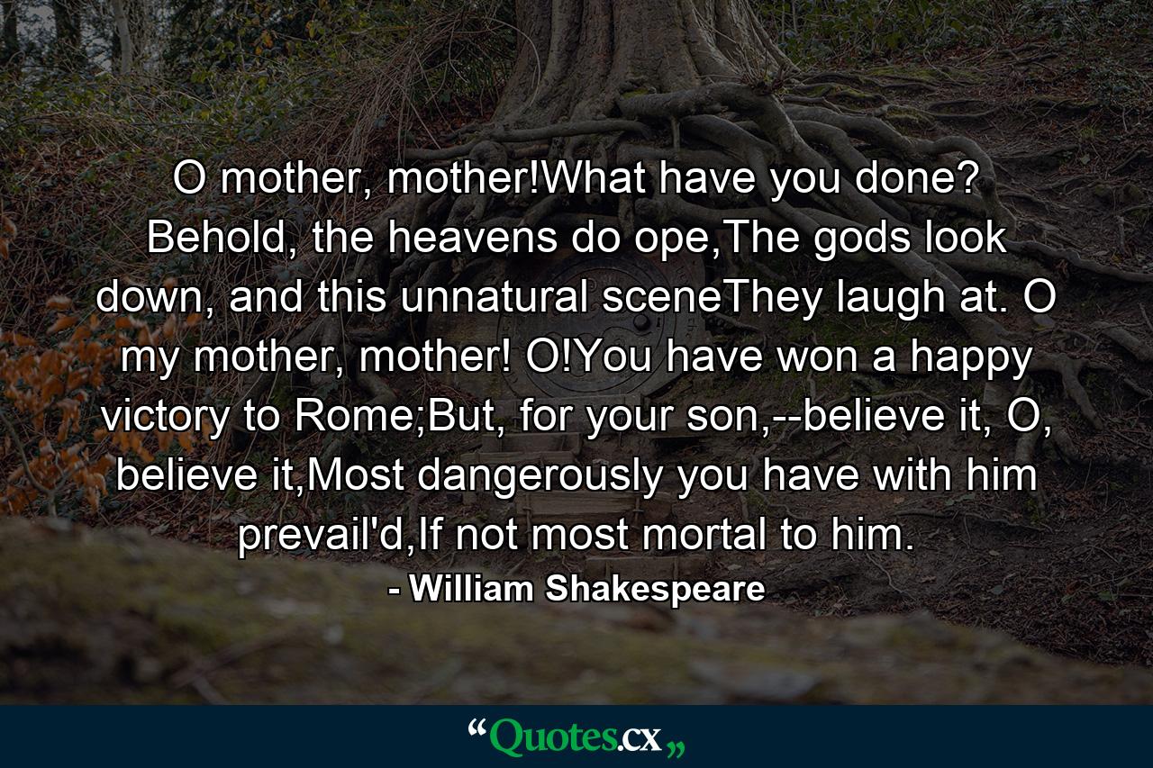 O mother, mother!What have you done? Behold, the heavens do ope,The gods look down, and this unnatural sceneThey laugh at. O my mother, mother! O!You have won a happy victory to Rome;But, for your son,--believe it, O, believe it,Most dangerously you have with him prevail'd,If not most mortal to him. - Quote by William Shakespeare