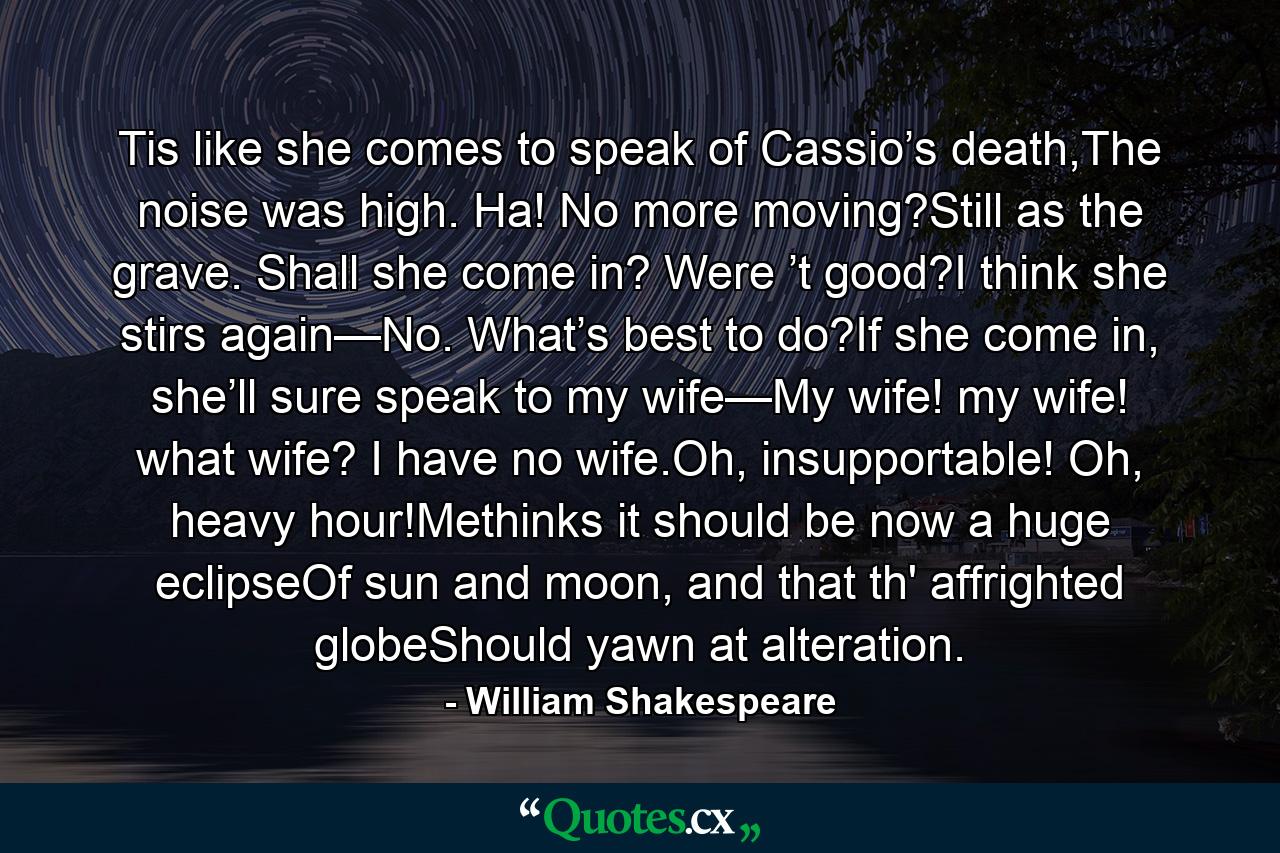 Tis like she comes to speak of Cassio’s death,The noise was high. Ha! No more moving?Still as the grave. Shall she come in? Were ’t good?I think she stirs again—No. What’s best to do?If she come in, she’ll sure speak to my wife—My wife! my wife! what wife? I have no wife.Oh, insupportable! Oh, heavy hour!Methinks it should be now a huge eclipseOf sun and moon, and that th' affrighted globeShould yawn at alteration. - Quote by William Shakespeare